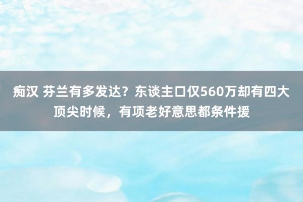 痴汉 芬兰有多发达？东谈主口仅560万却有四大顶尖时候，有项老好意思都条件援