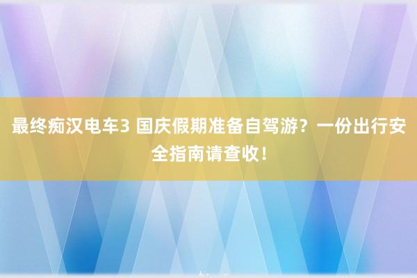 最终痴汉电车3 国庆假期准备自驾游？一份出行安全指南请查收！