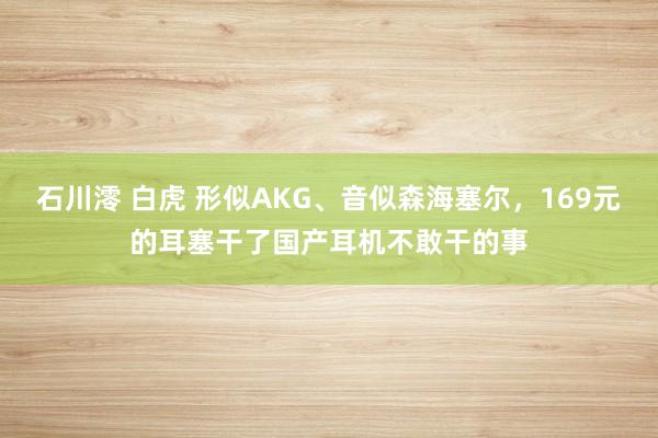 石川澪 白虎 形似AKG、音似森海塞尔，169元的耳塞干了国产耳机不敢干的事