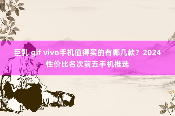 巨乳 gif vivo手机值得买的有哪几款？2024性价比名次前五手机推选