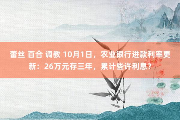 蕾丝 百合 调教 10月1日，农业银行进款利率更新：26万元存三年，累计些许利息？