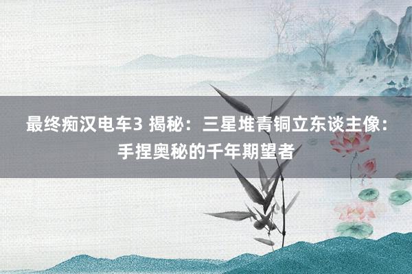 最终痴汉电车3 揭秘：三星堆青铜立东谈主像：手捏奥秘的千年期望者