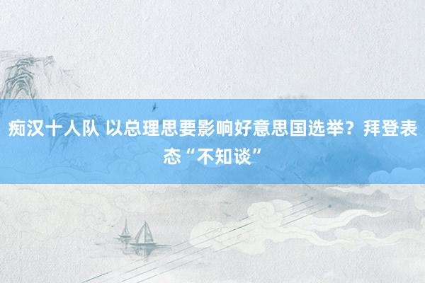 痴汉十人队 以总理思要影响好意思国选举？拜登表态“不知谈”