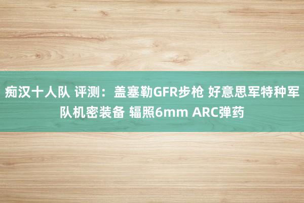 痴汉十人队 评测：盖塞勒GFR步枪 好意思军特种军队机密装备 辐照6mm ARC弹药