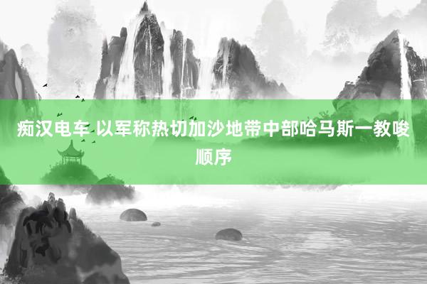 痴汉电车 以军称热切加沙地带中部哈马斯一教唆顺序