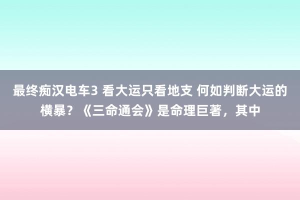 最终痴汉电车3 看大运只看地支 何如判断大运的横暴？《三命通会》是命理巨著，其中