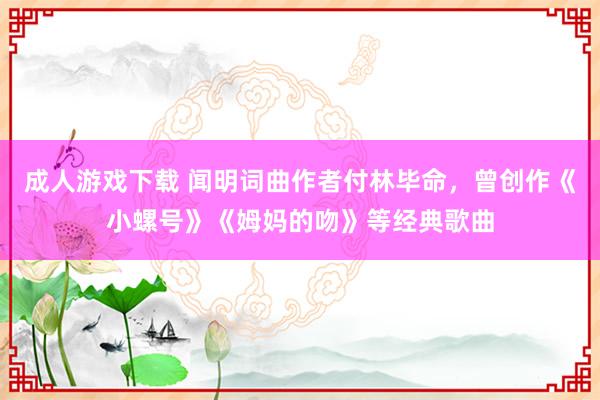 成人游戏下载 闻明词曲作者付林毕命，曾创作《小螺号》《姆妈的吻》等经典歌曲