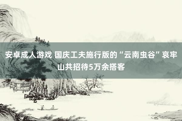 安卓成人游戏 国庆工夫施行版的“云南虫谷”哀牢山共招待5万余搭客