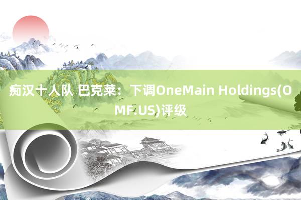 痴汉十人队 巴克莱：下调OneMain Holdings(OMF.US)评级