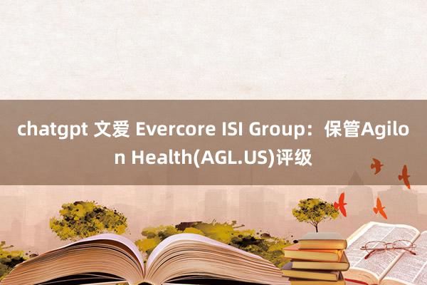 chatgpt 文爱 Evercore ISI Group：保管Agilon Health(AGL.US)评级