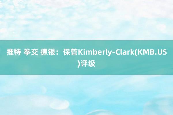 推特 拳交 德银：保管Kimberly-Clark(KMB.US)评级