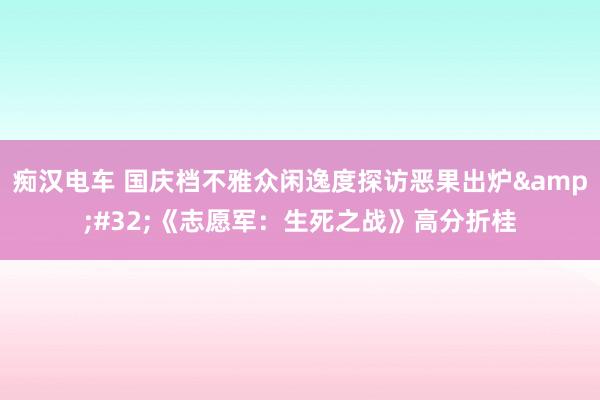 痴汉电车 国庆档不雅众闲逸度探访恶果出炉&#32;《志愿军：生死之战》高分折桂