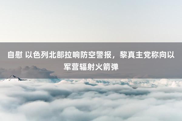 自慰 以色列北部拉响防空警报，黎真主党称向以军营辐射火箭弹