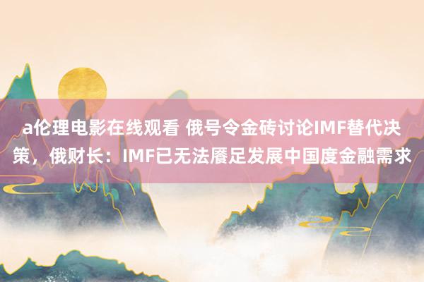 a伦理电影在线观看 俄号令金砖讨论IMF替代决策，俄财长：IMF已无法餍足发展中国度金融需求