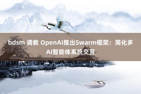 bdsm 调教 OpenAI推出Swarm框架：简化多AI智能体系统交互