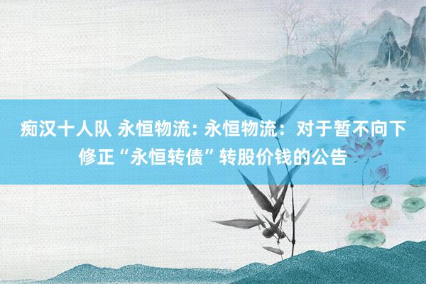 痴汉十人队 永恒物流: 永恒物流：对于暂不向下修正“永恒转债”转股价钱的公告