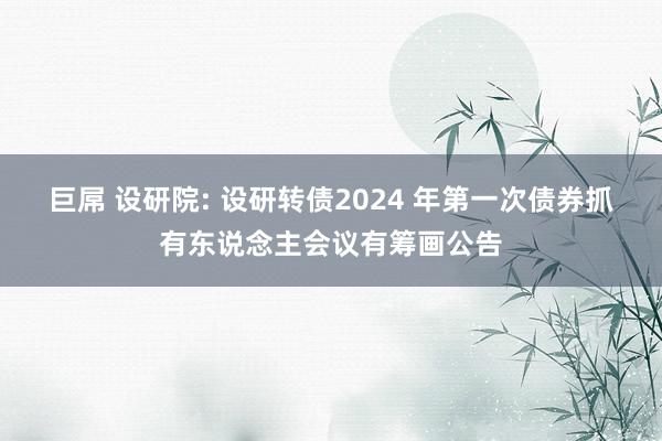 巨屌 设研院: 设研转债2024 年第一次债券抓有东说念主会议有筹画公告