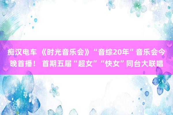 痴汉电车 《时光音乐会》“音综20年”音乐会今晚首播！ 首期五届“超女”“快女”同台大联唱