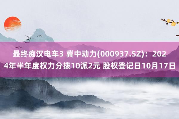 最终痴汉电车3 冀中动力(000937.SZ)：2024年半年度权力分拨10派2元 股权登记日10月17日