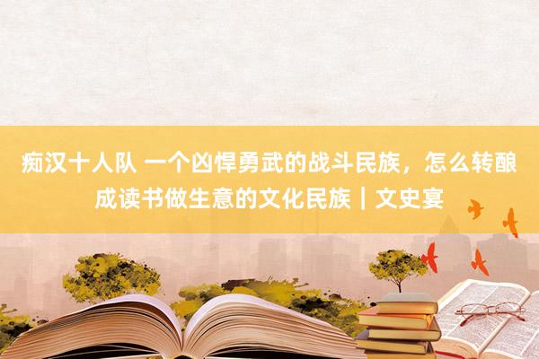 痴汉十人队 一个凶悍勇武的战斗民族，怎么转酿成读书做生意的文化民族｜文史宴