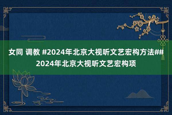 女同 调教 #2024年北京大视听文艺宏构方法##2024年北京大视听文艺宏构项