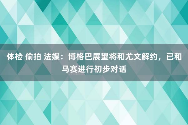 体检 偷拍 法媒：博格巴展望将和尤文解约，已和马赛进行初步对话