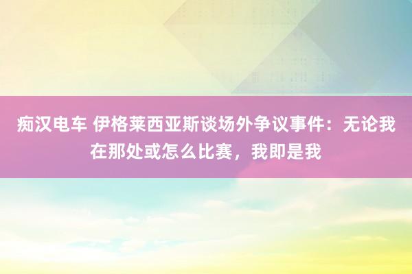 痴汉电车 伊格莱西亚斯谈场外争议事件：无论我在那处或怎么比赛，我即是我