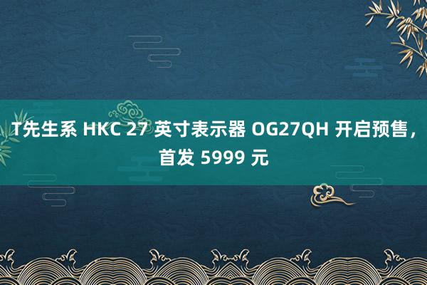 T先生系 HKC 27 英寸表示器 OG27QH 开启预售，首发 5999 元