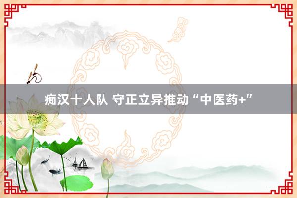 痴汉十人队 守正立异推动“中医药+”