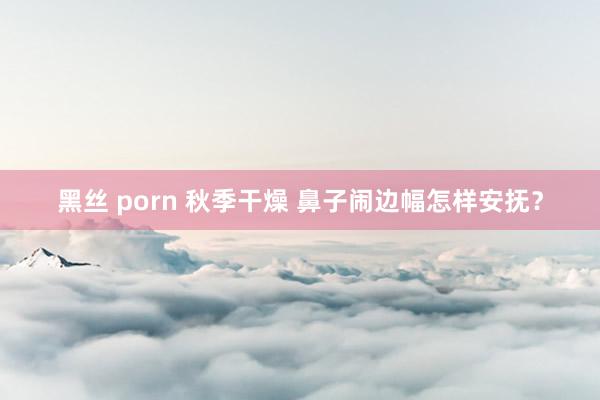 黑丝 porn 秋季干燥 鼻子闹边幅怎样安抚？