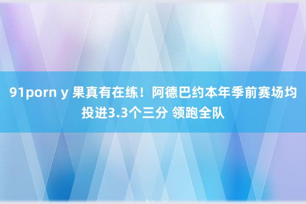 91porn y 果真有在练！阿德巴约本年季前赛场均投进3.3个三分 领跑全队