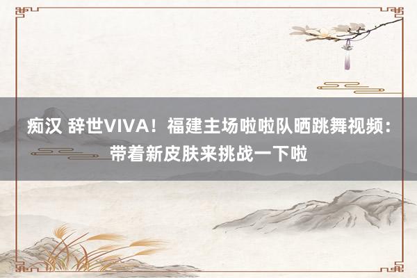 痴汉 辞世VIVA！福建主场啦啦队晒跳舞视频：带着新皮肤来挑战一下啦