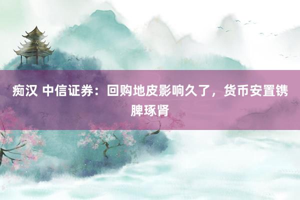 痴汉 中信证券：回购地皮影响久了，货币安置镌脾琢肾