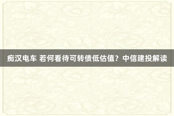 痴汉电车 若何看待可转债低估值？中信建投解读