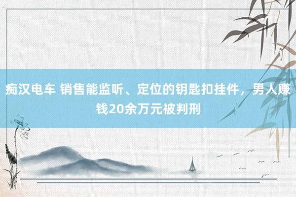 痴汉电车 销售能监听、定位的钥匙扣挂件，男人赚钱20余万元被判刑