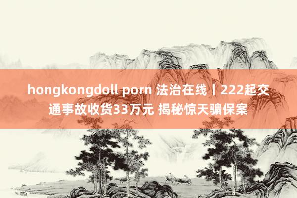 hongkongdoll porn 法治在线丨222起交通事故收货33万元 揭秘惊天骗保案