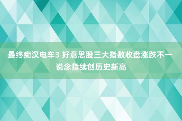 最终痴汉电车3 好意思股三大指数收盘涨跌不一 说念指续创历史新高