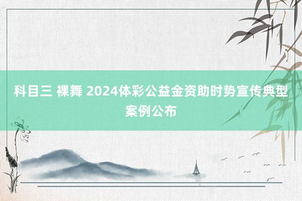 科目三 裸舞 2024体彩公益金资助时势宣传典型案例公布