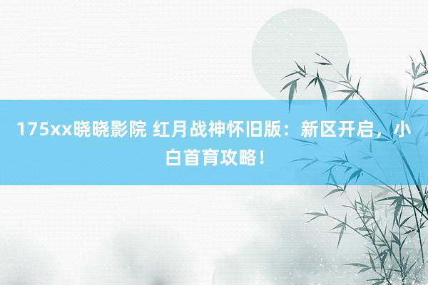 175xx晓晓影院 红月战神怀旧版：新区开启，小白首育攻略！