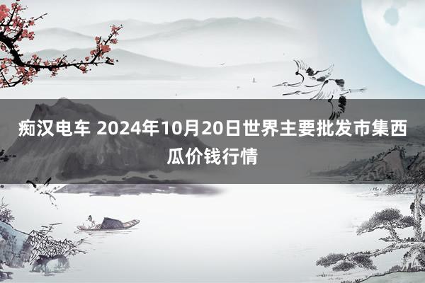 痴汉电车 2024年10月20日世界主要批发市集西瓜价钱行情