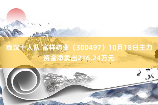 痴汉十人队 富祥药业（300497）10月18日主力资金净卖出216.24万元