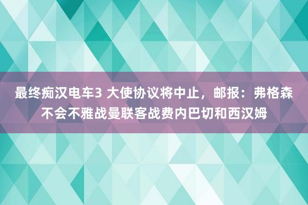 最终痴汉电车3 大使协议将中止，邮报：弗格森不会不雅战曼联客战费内巴切和西汉姆