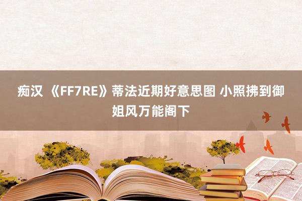 痴汉 《FF7RE》蒂法近期好意思图 小照拂到御姐风万能阁下