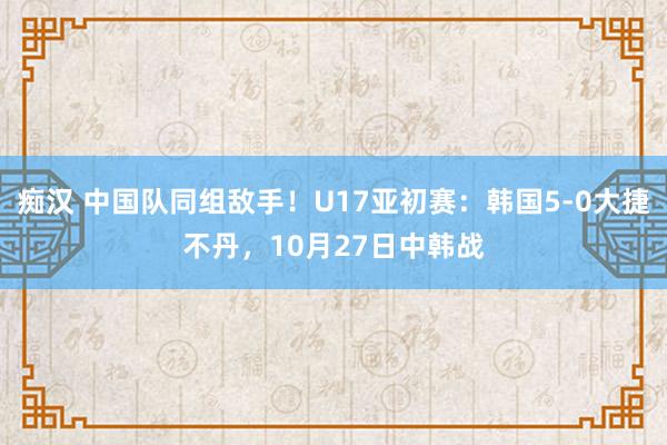 痴汉 中国队同组敌手！U17亚初赛：韩国5-0大捷不丹，10月27日中韩战