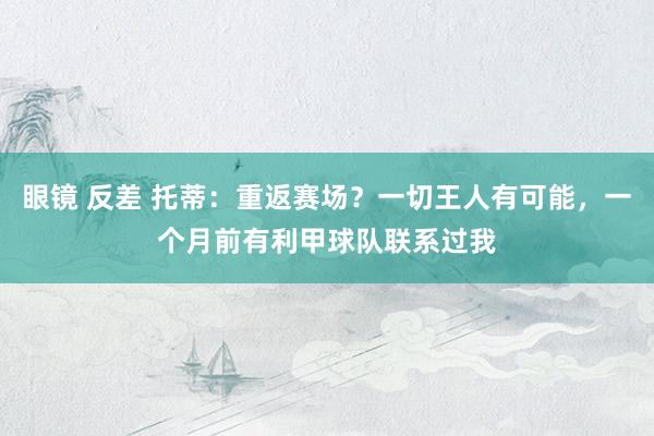 眼镜 反差 托蒂：重返赛场？一切王人有可能，一个月前有利甲球队联系过我