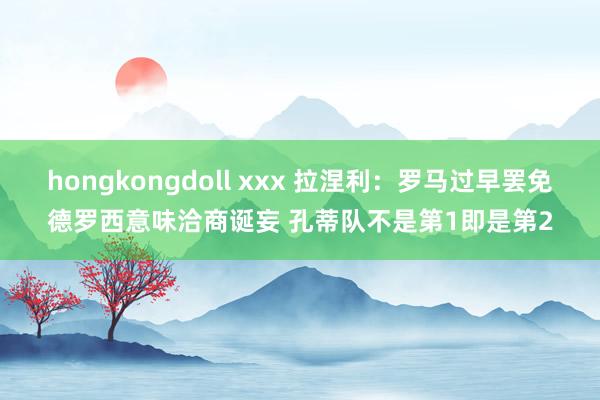 hongkongdoll xxx 拉涅利：罗马过早罢免德罗西意味洽商诞妄 孔蒂队不是第1即是第2