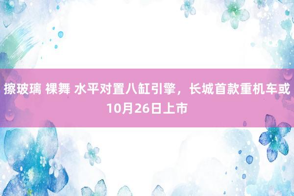 擦玻璃 裸舞 水平对置八缸引擎，长城首款重机车或10月26日上市