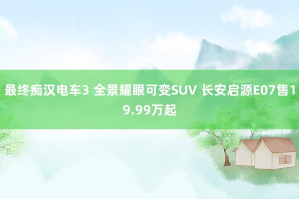 最终痴汉电车3 全景耀眼可变SUV 长安启源E07售19.99万起