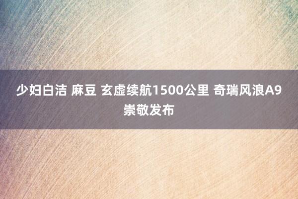 少妇白洁 麻豆 玄虚续航1500公里 奇瑞风浪A9崇敬发布