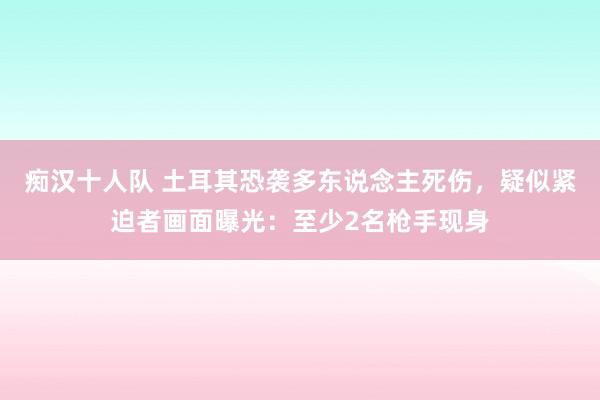 痴汉十人队 土耳其恐袭多东说念主死伤，疑似紧迫者画面曝光：至少2名枪手现身